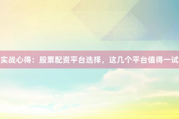 实战心得：股票配资平台选择，这几个平台值得一试