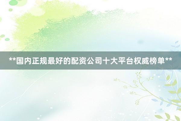 **国内正规最好的配资公司十大平台权威榜单**