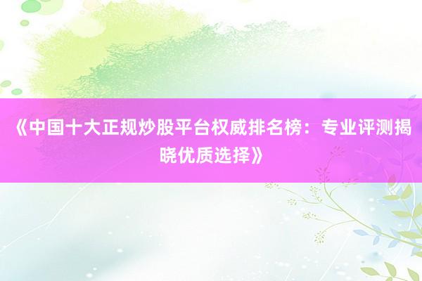 《中国十大正规炒股平台权威排名榜：专业评测揭晓优质选择》