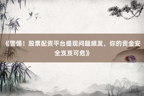 《警惕！股票配资平台提现问题频发，你的资金安全岌岌可危》