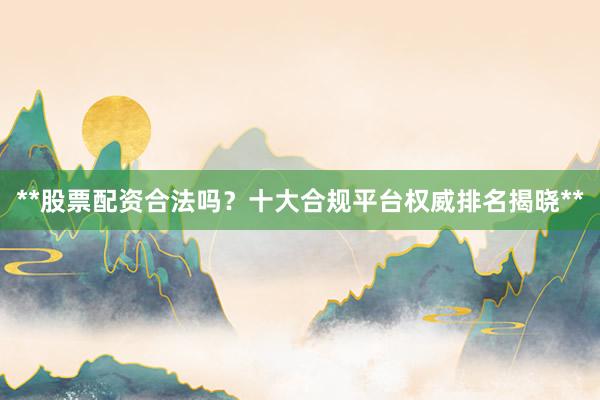 **股票配资合法吗？十大合规平台权威排名揭晓**