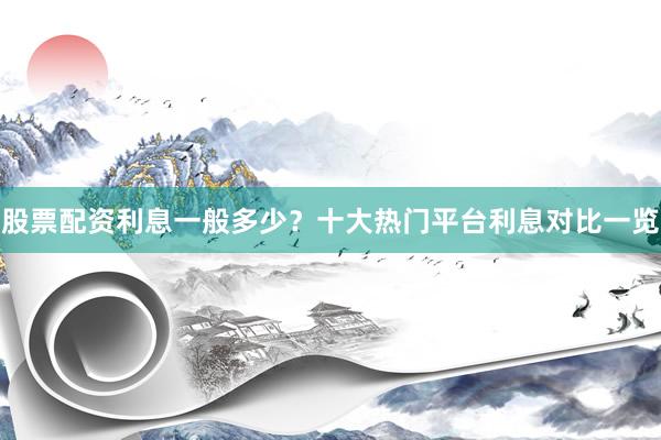 股票配资利息一般多少？十大热门平台利息对比一览