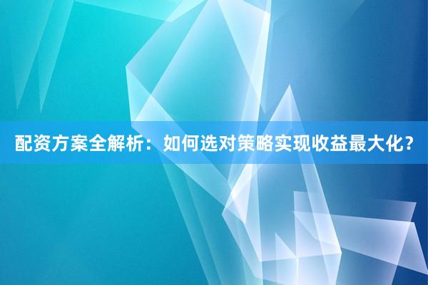 配资方案全解析：如何选对策略实现收益最大化？