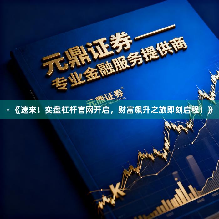 - 《速来！实盘杠杆官网开启，财富飙升之旅即刻启程！》