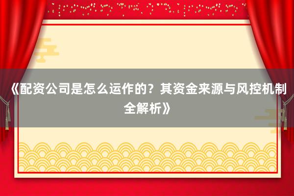 《配资公司是怎么运作的？其资金来源与风控机制全解析》