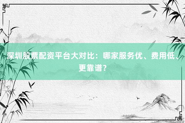 深圳股票配资平台大对比：哪家服务优、费用低、更靠谱？