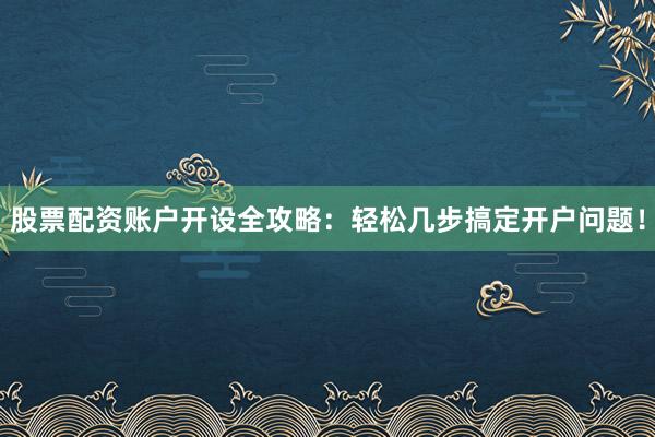 股票配资账户开设全攻略：轻松几步搞定开户问题！
