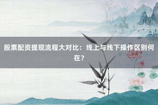 股票配资提现流程大对比：线上与线下操作区别何在？