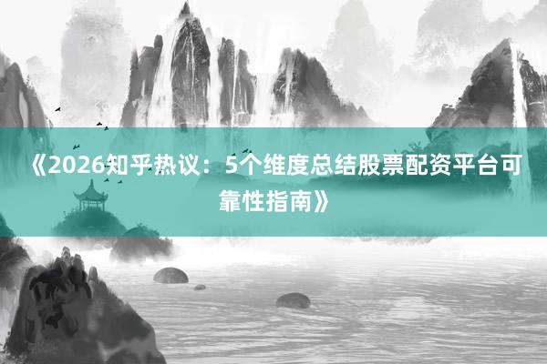 《2026知乎热议：5个维度总结股票配资平台可靠性指南》