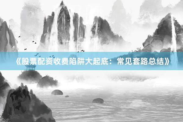 《股票配资收费陷阱大起底：常见套路总结》