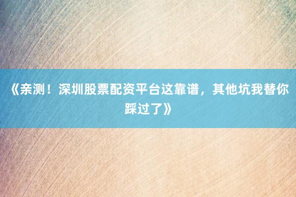 《亲测！深圳股票配资平台这靠谱，其他坑我替你踩过了》