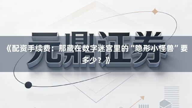 《配资手续费：那藏在数字迷宫里的“隐形小怪兽”要多少？》