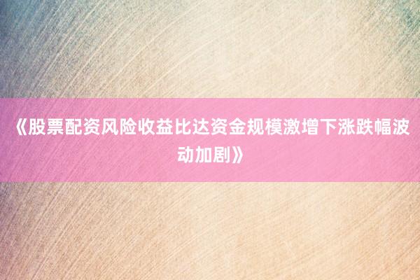 《股票配资风险收益比达资金规模激增下涨跌幅波动加剧》