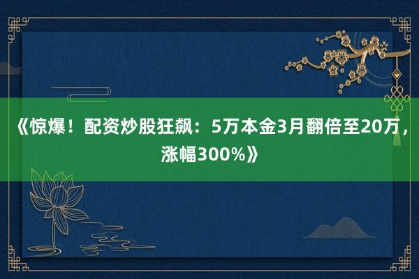 《惊爆！配资炒股狂飙：5万本金3月翻倍至20万，涨幅300%》