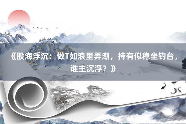 《股海浮沉：做T如浪里弄潮，持有似稳坐钓台，谁主沉浮？》