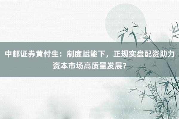 中邮证券黄付生：制度赋能下，正规实盘配资助力资本市场高质量发展？