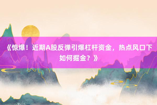 《惊爆！近期A股反弹引爆杠杆资金，热点风口下如何掘金？》