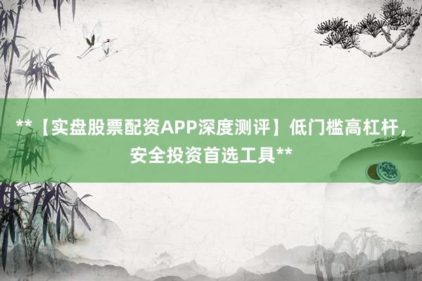 **【实盘股票配资APP深度测评】低门槛高杠杆，安全投资首选工具**