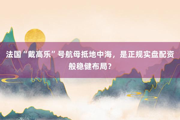 法国“戴高乐”号航母抵地中海，是正规实盘配资般稳健布局？