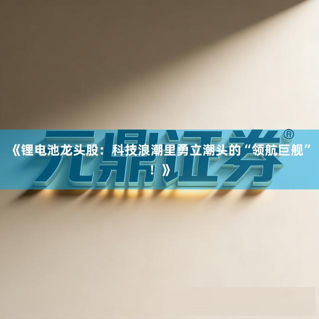 《锂电池龙头股：科技浪潮里勇立潮头的“领航巨舰”！》