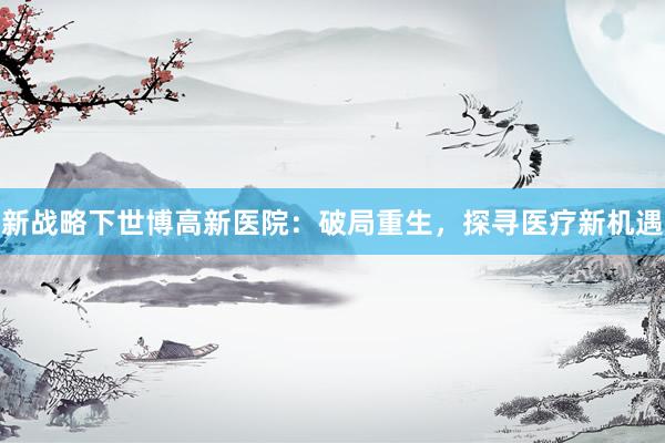 新战略下世博高新医院：破局重生，探寻医疗新机遇