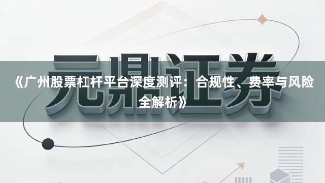 《广州股票杠杆平台深度测评：合规性、费率与风险全解析》