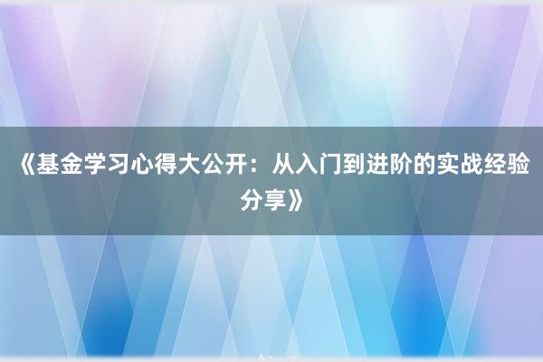 《基金学习心得大公开：从入门到进阶的实战经验分享》