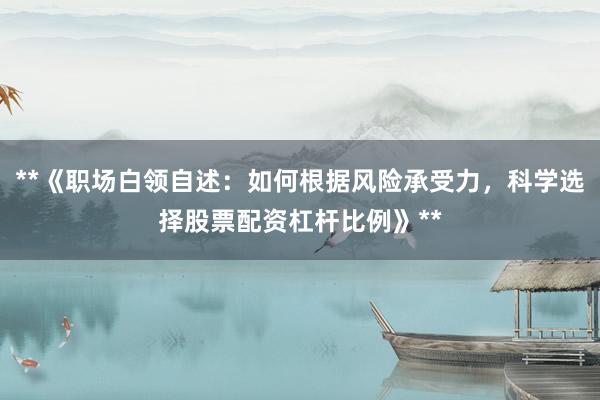 **《职场白领自述：如何根据风险承受力，科学选择股票配资杠杆比例》**