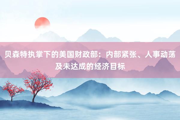 贝森特执掌下的美国财政部：内部紧张、人事动荡及未达成的经济目标