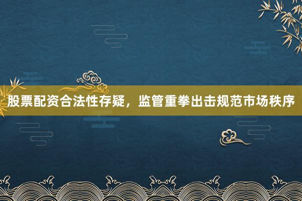 股票配资合法性存疑，监管重拳出击规范市场秩序