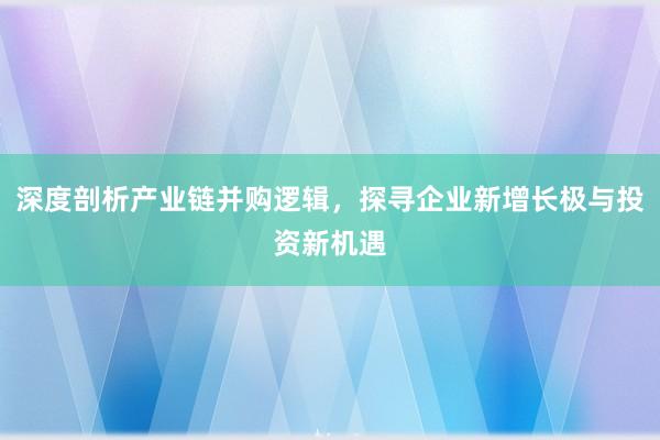 深度剖析产业链并购逻辑，探寻企业新增长极与投资新机遇