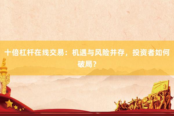十倍杠杆在线交易：机遇与风险并存，投资者如何破局？