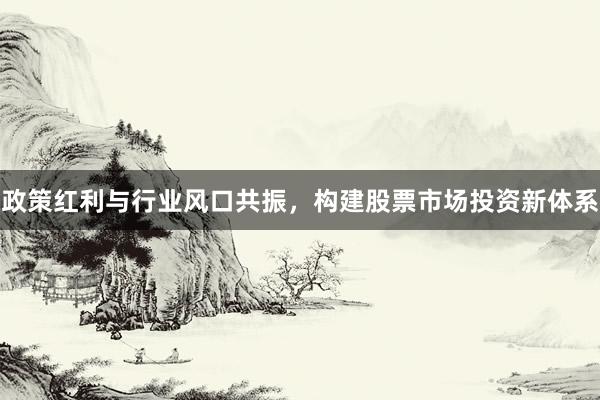 政策红利与行业风口共振，构建股票市场投资新体系