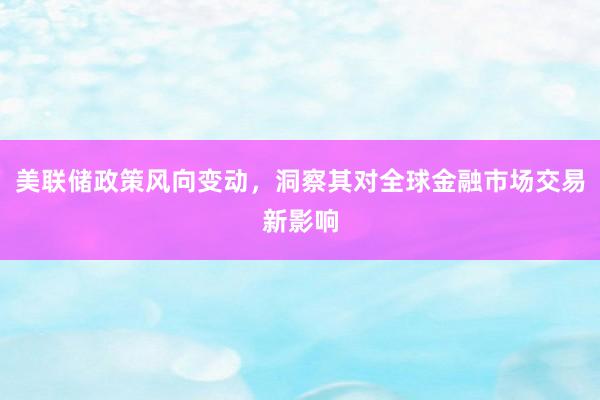 美联储政策风向变动，洞察其对全球金融市场交易新影响
