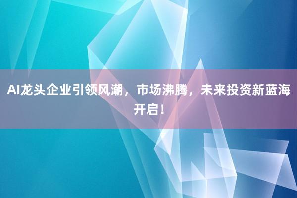 AI龙头企业引领风潮，市场沸腾，未来投资新蓝海开启！