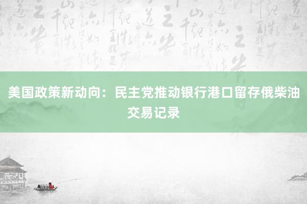 美国政策新动向：民主党推动银行港口留存俄柴油交易记录